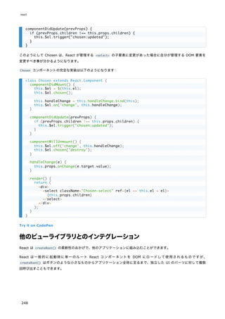 このようにして Chosen は、React が管理する <select> の子要素に変更があった場合に自分が管理する DOM 要素を
変更すべき事が分かるようになります。
Chosen コンポーネントの完全な実装は以下のようになります：
Try it on CodePen
他のビューライブラリとのインテグレーション
React は createRoot() の柔軟性のおかげで、他のアプリケーションに組み込むことができます。
React は一般的に起動時に単一のルート React コンポーネントを DOM にロードして使用されるものですが、
createRoot() はボタンのような小さなものからアプリケーション全体に至るまで、独立した UI のパーツに対して複数
回呼び出すこともできます。
componentDidUpdate(prevProps) {
if (prevProps.children !== this.props.children) {
this.$el.trigger("chosen:updated");
}
}
class Chosen extends React.Component {
componentDidMount() {
this.$el = $(this.el);
this.$el.chosen();
this.handleChange = this.handleChange.bind(this);
this.$el.on('change', this.handleChange);
}
componentDidUpdate(prevProps) {
if (prevProps.children !== this.props.children) {
this.$el.trigger("chosen:updated");
}
}
componentWillUnmount() {
this.$el.off('change', this.handleChange);
this.$el.chosen('destroy');
}
handleChange(e) {
this.props.onChange(e.target.value);
}
render() {
return (
<div>
<select className="Chosen-select" ref={el => this.el = el}>
{this.props.children}
</select>
</div>
);
}
}
react
248
 