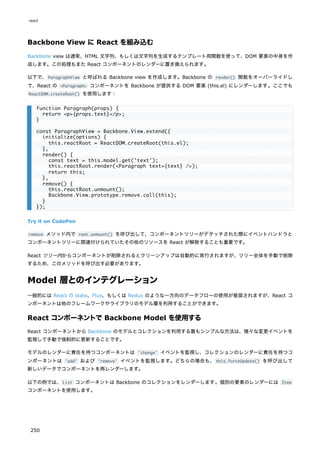 Backbone View に React を組み込む
Backbone view は通常、HTML 文字列、もしくは文字列を生成するテンプレート用関数を使って、DOM 要素の中身を作
成します。この処理もまた React コンポーネントのレンダーに置き換えられます。
以下で、ParagraphView と呼ばれる Backbone view を作成します。Backbone の render() 関数をオーバーライドし
て、React の <Paragraph> コンポーネントを Backbone が提供する DOM 要素 (this.el) にレンダーします。ここでも
ReactDOM.createRoot() を使用します：
Try it on CodePen
remove メソッド内で root.unmount() を呼び出して、コンポーネントツリーがデタッチされた際にイベントハンドラと
コンポーネントツリーに関連付けられていたその他のリソースを React が解除することも重要です。
React ツリー内からコンポーネントが削除されるとクリーンアップは自動的に実行されますが、ツリー全体を手動で削除
するため、このメソッドを呼び出す必要があります。
Model 層とのインテグレーション
一般的には React の state、Flux、もしくは Redux のような一方向のデータフローの使用が推奨されますが、React コ
ンポーネントは他のフレームワークやライブラリのモデル層を利用することができます。
React コンポーネントで Backbone Model を使用する
React コンポーネントから Backbone のモデルとコレクションを利用する最もシンプルな方法は、様々な変更イベントを
監視して手動で強制的に更新することです。
モデルのレンダーに責任を持つコンポーネントは 'change' イベントを監視し、コレクションのレンダーに責任を持つコ
ンポーネントは 'add' および 'remove' イベントを監視します。どちらの場合も、this.forceUpdate() を呼び出して
新しいデータでコンポーネントを再レンダーします。
以下の例では、List コンポーネントは Backbone のコレクションをレンダーします。個別の要素のレンダーには Item
コンポーネントを使用します。
function Paragraph(props) {
return <p>{props.text}</p>;
}
const ParagraphView = Backbone.View.extend({
initialize(options) {
this.reactRoot = ReactDOM.createRoot(this.el);
},
render() {
const text = this.model.get('text');
this.reactRoot.render(<Paragraph text={text} />);
return this;
},
remove() {
this.reactRoot.unmount();
Backbone.View.prototype.remove.call(this);
}
});
react
250
 