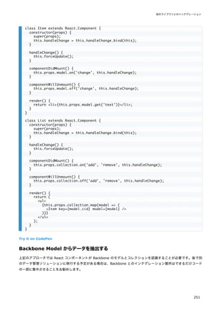 Try it on CodePen
Backbone Model からデータを抽出する
上記のアプローチでは React コンポーネントが Backbone のモデルとコレクションを認識することが必要です。後で別
のデータ管理ソリューションに移行する予定がある場合は、Backbone とのインテグレーション箇所はできるだけコード
の一部に集中させることをお勧めします。
class Item extends React.Component {
constructor(props) {
super(props);
this.handleChange = this.handleChange.bind(this);
}
handleChange() {
this.forceUpdate();
}
componentDidMount() {
this.props.model.on('change', this.handleChange);
}
componentWillUnmount() {
this.props.model.off('change', this.handleChange);
}
render() {
return <li>{this.props.model.get('text')}</li>;
}
}
class List extends React.Component {
constructor(props) {
super(props);
this.handleChange = this.handleChange.bind(this);
}
handleChange() {
this.forceUpdate();
}
componentDidMount() {
this.props.collection.on('add', 'remove', this.handleChange);
}
componentWillUnmount() {
this.props.collection.off('add', 'remove', this.handleChange);
}
render() {
return (
<ul>
{this.props.collection.map(model => (
<Item key={model.cid} model={model} />
))}
</ul>
);
}
}
他のライブラリとのインテグレーション
251
 