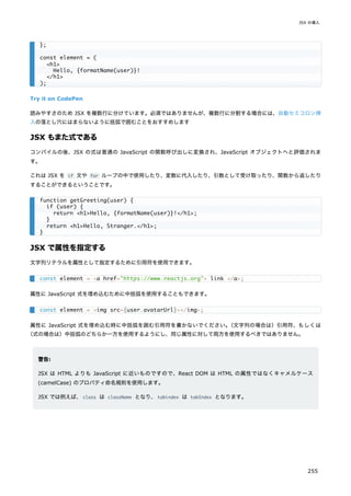 Try it on CodePen
読みやすさのため JSX を複数行に分けています。必須ではありませんが、複数行に分割する場合には、自動セミコロン挿
入の落とし穴にはまらないように括弧で囲むことをおすすめします
JSX もまた式である
コンパイルの後、JSX の式は普通の JavaScript の関数呼び出しに変換され、JavaScript オブジェクトへと評価されま
す。
これは JSX を if 文や for ループの中で使用したり、変数に代入したり、引数として受け取ったり、関数から返したり
することができるということです。
JSX で属性を指定する
文字列リテラルを属性として指定するために引用符を使用できます。
属性に JavaScript 式を埋め込むために中括弧を使用することもできます。
属性に JavaScript 式を埋め込む時に中括弧を囲む引用符を書かないでください。
（文字列の場合は）引用符、もしくは
（式の場合は）中括弧のどちらか一方を使用するようにし、同じ属性に対して両方を使用するべきではありません。
警告:
JSX は HTML よりも JavaScript に近いものですので、React DOM は HTML の属性ではなくキャメルケース
(camelCase) のプロパティ命名規則を使用します。
JSX では例えば、class は className となり、tabindex は tabIndex となります。
};
const element = (
<h1>
Hello, {formatName(user)}!
</h1>
);
function getGreeting(user) {
if (user) {
return <h1>Hello, {formatName(user)}!</h1>;
}
return <h1>Hello, Stranger.</h1>;
}
const element = <a href="https://www.reactjs.org"> link </a>;
const element = <img src={user.avatarUrl}></img>;
JSX の導入
255
 