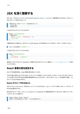 JSX を深く理解する
JSX とは、つまるところ React.createElement(component, props, ...children) の糖衣構文にすぎません。例として、
次の JSX コードを見てみましょう。
これは以下のようにコンパイルされます。
子要素を持たない場合には、自己クローズ (self-closing) タグを利用することもできます。次のコードを見てください。
これは以下のようにコンパイルされます。
具体的に JSX がどのように JavaScript へ変換されるのかをテストしたい場合は、オンライン Babel コンパイラで試す
ことができます。
React 要素の型を指定する
JSX タグの先頭の部分は、React 要素の型を決定しています。
大文字で始まる型は JSX タグが React コンポーネントを参照していることを示しています。このような JSX タグはコン
パイルを経てその大文字で始まる変数を直接参照するようになります。つまり JSX の <Foo /> 式を使用する場合、Foo
がスコープになければなりません。
React がスコープ内にあること
JSX は React.createElement の呼び出しへとコンパイルされるため、React ライブラリは常に JSX コードのスコープ
内にある必要があります。
例えば以下のコードでは、React も CustomButton も JavaScript から直接は参照されていませんが、両方ともインポー
トされていることが必要です。
<MyButton color="blue" shadowSize={2}>
Click Me
</MyButton>
React.createElement(
MyButton,
{color: 'blue', shadowSize: 2},
'Click Me'
)
<div className="sidebar" />
React.createElement(
'div',
{className: 'sidebar'}
)
import React from 'react';
import CustomButton from './CustomButton';
react
258
 