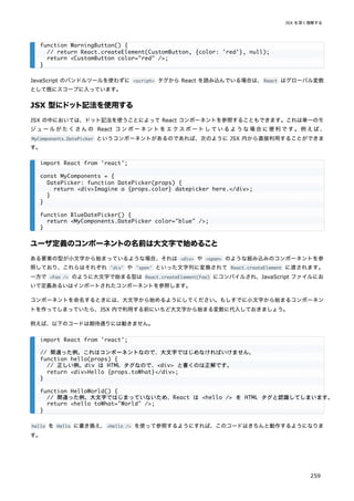 JavaScript のバンドルツールを使わずに <script> タグから React を読み込んでいる場合は、React はグローバル変数
として既にスコープに入っています。
JSX 型にドット記法を使用する
JSX の中においては、ドット記法を使うことによって React コンポーネントを参照することもできます。これは単一のモ
ジュールがたくさんの React コンポーネントをエクスポートしているような場合に便利です。例えば、
MyComponents.DatePicker というコンポーネントがあるのであれば、次のように JSX 内から直接利用することができま
す。
ユーザ定義のコンポーネントの名前は大文字で始めること
ある要素の型が小文字から始まっているような場合、それは <div> や <span> のような組み込みのコンポーネントを参
照しており、これらはそれぞれ 'div' や 'span' といった文字列に変換されて React.createElement に渡されます。
一方で <Foo /> のように大文字で始まる型は React.createElement(Foo) にコンパイルされ、JavaScript ファイルにお
いて定義あるいはインポートされたコンポーネントを参照します。
コンポーネントを命名するときには、大文字から始めるようにしてください。もしすでに小文字から始まるコンポーネン
トを作ってしまっていたら、JSX 内で利用する前にいちど大文字から始まる変数に代入しておきましょう。
例えば、以下のコードは期待通りには動きません。
hello を Hello に書き換え、<Hello /> を使って参照するようにすれば、このコードはきちんと動作するようになりま
す。
function WarningButton() {
// return React.createElement(CustomButton, {color: 'red'}, null);
return <CustomButton color="red" />;
}
import React from 'react';
const MyComponents = {
DatePicker: function DatePicker(props) {
return <div>Imagine a {props.color} datepicker here.</div>;
}
}
function BlueDatePicker() {
return <MyComponents.DatePicker color="blue" />;
}
import React from 'react';
// 間違った例。これはコンポーネントなので、大文字ではじめなければいけません。
function hello(props) {
// 正しい例。div は HTML タグなので、<div> と書くのは正解です。
return <div>Hello {props.toWhat}</div>;
}
function HelloWorld() {
// 間違った例。大文字ではじまっていないため、React は <hello /> を HTML タグと認識してしまいます。
return <hello toWhat="World" />;
}
JSX を深く理解する
259
 