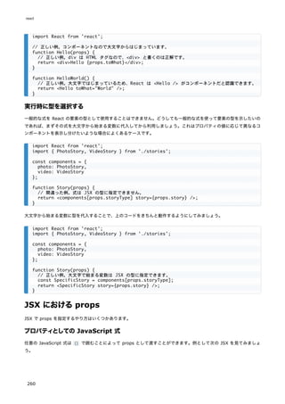 実行時に型を選択する
一般的な式を React の要素の型として使用することはできません。どうしても一般的な式を使って要素の型を示したいの
であれば、まずその式を大文字から始まる変数に代入してから利用しましょう。これはプロパティの値に応じて異なるコ
ンポーネントを表示し分けたいような場合によくあるケースです。
大文字から始まる変数に型を代入することで、上のコードをきちんと動作するようにしてみましょう。
JSX におけるprops
JSX で props を指定するやり方はいくつかあります。
プロパティとしての JavaScript 式
任意の JavaScript 式は {} で囲むことによって props として渡すことができます。例として次の JSX を見てみましょ
う。
import React from 'react';
// 正しい例。コンポーネントなので大文字からはじまっています。
function Hello(props) {
// 正しい例。div は HTML タグなので、<div> と書くのは正解です。
return <div>Hello {props.toWhat}</div>;
}
function HelloWorld() {
// 正しい例。大文字ではじまっているため、React は <Hello /> がコンポーネントだと認識できます。
return <Hello toWhat="World" />;
}
import React from 'react';
import { PhotoStory, VideoStory } from './stories';
const components = {
photo: PhotoStory,
video: VideoStory
};
function Story(props) {
// 間違った例。式は JSX の型に指定できません。
return <components[props.storyType] story={props.story} />;
}
import React from 'react';
import { PhotoStory, VideoStory } from './stories';
const components = {
photo: PhotoStory,
video: VideoStory
};
function Story(props) {
// 正しい例。大文字で始まる変数は JSX の型に指定できます。
const SpecificStory = components[props.storyType];
return <SpecificStory story={props.story} />;
}
react
260
 