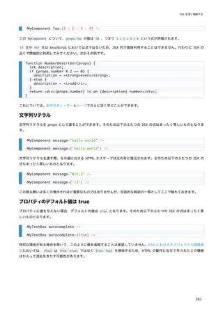 この MyComponent について、props.foo の値は 10 、つまり 1 + 2 + 3 + 4 という式が評価されます。
if 文や for 文は JavaScript においては式ではないため、JSX 内で直接利用することはできません。代わりに JSX の
近くで間接的に利用してみてください。次がその例です。
これについては、条件付きレンダーとループでさらに深く学ぶことができます。
文字列リテラル
文字列リテラルを props として渡すことができます。そのため以下のふたつの JSX の式はまったく等しいものとなりま
す。
文字列リテラルを渡す際、その値における HTML エスケープは元の形に復元されます。そのため以下のふたつの JSX の
式もまったく等しいものとなります。
この振る舞いは多くの場合それほど重要なものではありませんが、包括的な解説の一環としてここで触れておきます。
プロパティのデフォルト値は true
プロパティに値を与えない場合、デフォルトの値は true となります。そのため以下のふたつの JSX の式はまったく等
しいものとなります。
特別な理由がある場合を除いて、このように値を省略することは推奨していません。ES6 におけるオブジェクトの簡略表
記においては、{foo} は {foo: true} ではなく {foo: foo} を意味するため、HTML の動作に似せて作られたこの機能
はかえって混乱をきたす可能性があります。
<MyComponent foo={1 + 2 + 3 + 4} />
function NumberDescriber(props) {
let description;
if (props.number % 2 == 0) {
description = <strong>even</strong>;
} else {
description = <i>odd</i>;
}
return <div>{props.number} is an {description} number</div>;
}
<MyComponent message="hello world" />
<MyComponent message={'hello world'} />
<MyComponent message="<3" />
<MyComponent message={'<3'} />
<MyTextBox autocomplete />
<MyTextBox autocomplete={true} />
JSX を深く理解する
261
 
