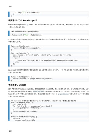 子要素としての JavaScript 式
任意の JavaScript の式は {} で囲むことによって子要素として渡すことができます。そのため以下の JSX の式はまった
く等しいものとなります。
これは長さの決まっていない JSX 式のリストを表示したいような場合に特に便利に使うことができます。次の例は HTML
の表を表示します。
JavaScript の式は異なる型の子要素と併用することができるため、テンプレートリテラルの代わりに次のような書き方を
することもできます。
子要素としての関数
JSX タグに挟まれた JavaScript 式は、通常は文字列や React 要素、あるいはこれらのリストとして評価されます。しか
し、他のあらゆる props と同様に props.children にも任意のデータを渡すことができ、そのデータとは必ずしも
React がレンダーできるものに限りません。例えば独自コンポーネントに props.children を通してコールバックを定義
することもできるのです。
<li key="C">Third item</li>,
];
}
<MyComponent>foo</MyComponent>
<MyComponent>{'foo'}</MyComponent>
function Item(props) {
return <li>{props.message}</li>;
}
function TodoList() {
const todos = ['finish doc', 'submit pr', 'nag dan to review'];
return (
<ul>
{todos.map((message) => <Item key={message} message={message} />)}
</ul>
);
}
function Hello(props) {
return <div>Hello {props.addressee}!</div>;
}
// numTimes の数だけ子要素のコールバックを呼び出し、コンポーネントを繰り返し作成する
function Repeat(props) {
let items = [];
for (let i = 0; i < props.numTimes; i++) {
items.push(props.children(i));
}
return <div>{items}</div>;
}
function ListOfTenThings() {
return (
<Repeat numTimes={10}>
react
264
 