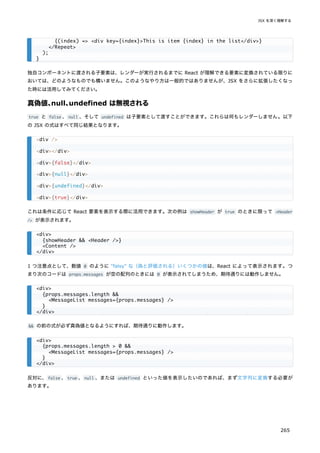 独自コンポーネントに渡される子要素は、レンダーが実行されるまでに React が理解できる要素に変換されている限りに
おいては、どのようなものでも構いません。このようなやり方は一般的ではありませんが、JSX をさらに拡張したくなっ
た時には活用してみてください。
真偽値、
null、
undefined は無視される
true と false 、null 、そして undefined は子要素として渡すことができます。これらは何もレンダーしません。以下
の JSX の式はすべて同じ結果となります。
これは条件に応じて React 要素を表示する際に活用できます。次の例は showHeader が true のときに限って <Header
/> が表示されます。
1 つ注意点として、数値 0 のように "falsy" な（偽と評価される）いくつかの値は、React によって表示されます。つ
まり次のコードは props.messages が空の配列のときには 0 が表示されてしまうため、期待通りには動作しません。
&& の前の式が必ず真偽値となるようにすれば、期待通りに動作します。
反対に、false 、true 、null 、または undefined といった値を表示したいのであれば、まず文字列に変換する必要が
あります。
{(index) => <div key={index}>This is item {index} in the list</div>}
</Repeat>
);
}
<div />
<div></div>
<div>{false}</div>
<div>{null}</div>
<div>{undefined}</div>
<div>{true}</div>
<div>
{showHeader && <Header />}
<Content />
</div>
<div>
{props.messages.length &&
<MessageList messages={props.messages} />
}
</div>
<div>
{props.messages.length > 0 &&
<MessageList messages={props.messages} />
}
</div>
JSX を深く理解する
265
 