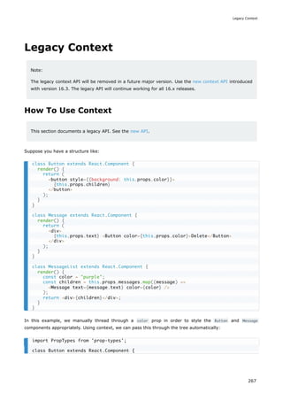 Legacy Context
Note:
The legacy context API will be removed in a future major version. Use the new context API introduced
with version 16.3. The legacy API will continue working for all 16.x releases.
How To Use Context
This section documents a legacy API. See the new API.
Suppose you have a structure like:
In this example, we manually thread through a color prop in order to style the Button and Message
components appropriately. Using context, we can pass this through the tree automatically:
class Button extends React.Component {
render() {
return (
<button style={{background: this.props.color}}>
{this.props.children}
</button>
);
}
}
class Message extends React.Component {
render() {
return (
<div>
{this.props.text} <Button color={this.props.color}>Delete</Button>
</div>
);
}
}
class MessageList extends React.Component {
render() {
const color = "purple";
const children = this.props.messages.map((message) =>
<Message text={message.text} color={color} />
);
return <div>{children}</div>;
}
}
import PropTypes from 'prop-types';
class Button extends React.Component {
Legacy Context
267
 