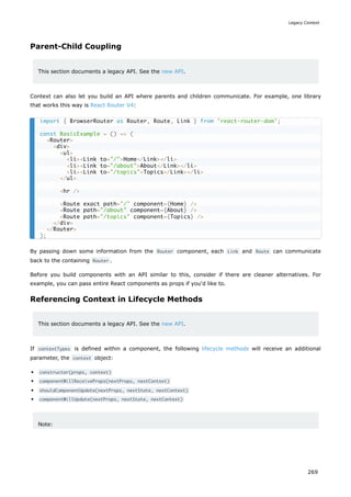 Parent-Child Coupling
This section documents a legacy API. See the new API.
Context can also let you build an API where parents and children communicate. For example, one library
that works this way is React Router V4:
By passing down some information from the Router component, each Link and Route can communicate
back to the containing Router .
Before you build components with an API similar to this, consider if there are cleaner alternatives. For
example, you can pass entire React components as props if you'd like to.
Referencing Context in Lifecycle Methods
This section documents a legacy API. See the new API.
If contextTypes is defined within a component, the following lifecycle methods will receive an additional
parameter, the context object:
constructor(props, context)
componentWillReceiveProps(nextProps, nextContext)
shouldComponentUpdate(nextProps, nextState, nextContext)
componentWillUpdate(nextProps, nextState, nextContext)
Note:
import { BrowserRouter as Router, Route, Link } from 'react-router-dom';
const BasicExample = () => (
<Router>
<div>
<ul>
<li><Link to="/">Home</Link></li>
<li><Link to="/about">About</Link></li>
<li><Link to="/topics">Topics</Link></li>
</ul>
<hr />
<Route exact path="/" component={Home} />
<Route path="/about" component={About} />
<Route path="/topics" component={Topics} />
</div>
</Router>
);
Legacy Context
269
 