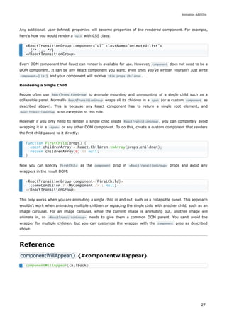 Any additional, user-defined, properties will become properties of the rendered component. For example,
here's how you would render a <ul> with CSS class:
Every DOM component that React can render is available for use. However, component does not need to be a
DOM component. It can be any React component you want; even ones you've written yourself! Just write
component={List} and your component will receive this.props.children .
Rendering a Single Child
People often use ReactTransitionGroup to animate mounting and unmounting of a single child such as a
collapsible panel. Normally ReactTransitionGroup wraps all its children in a span (or a custom component as
described above). This is because any React component has to return a single root element, and
ReactTransitionGroup is no exception to this rule.
However if you only need to render a single child inside ReactTransitionGroup , you can completely avoid
wrapping it in a <span> or any other DOM component. To do this, create a custom component that renders
the first child passed to it directly:
Now you can specify FirstChild as the component prop in <ReactTransitionGroup> props and avoid any
wrappers in the result DOM:
This only works when you are animating a single child in and out, such as a collapsible panel. This approach
wouldn't work when animating multiple children or replacing the single child with another child, such as an
image carousel. For an image carousel, while the current image is animating out, another image will
animate in, so <ReactTransitionGroup> needs to give them a common DOM parent. You can't avoid the
wrapper for multiple children, but you can customize the wrapper with the component prop as described
above.
Reference
componentWillAppear() {#componentwillappear}
<ReactTransitionGroup component="ul" className="animated-list">
{/* ... */}
</ReactTransitionGroup>
function FirstChild(props) {
const childrenArray = React.Children.toArray(props.children);
return childrenArray[0] || null;
}
<ReactTransitionGroup component={FirstChild}>
{someCondition ? <MyComponent /> : null}
</ReactTransitionGroup>
componentWillAppear(callback)
Animation Add-Ons
27
 