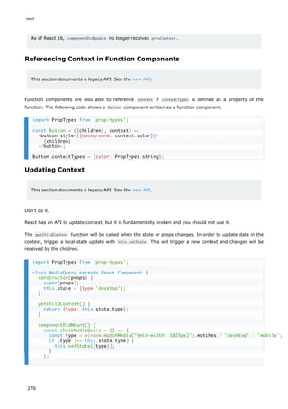 As of React 16, componentDidUpdate no longer receives prevContext .
Referencing Context in Function Components
This section documents a legacy API. See the new API.
Function components are also able to reference context if contextTypes is defined as a property of the
function. The following code shows a Button component written as a function component.
Updating Context
This section documents a legacy API. See the new API.
Don't do it.
React has an API to update context, but it is fundamentally broken and you should not use it.
The getChildContext function will be called when the state or props changes. In order to update data in the
context, trigger a local state update with this.setState . This will trigger a new context and changes will be
received by the children.
import PropTypes from 'prop-types';
const Button = ({children}, context) =>
<button style={{background: context.color}}>
{children}
</button>;
Button.contextTypes = {color: PropTypes.string};
import PropTypes from 'prop-types';
class MediaQuery extends React.Component {
constructor(props) {
super(props);
this.state = {type:'desktop'};
}
getChildContext() {
return {type: this.state.type};
}
componentDidMount() {
const checkMediaQuery = () => {
const type = window.matchMedia("(min-width: 1025px)").matches ? 'desktop' : 'mobile';
if (type !== this.state.type) {
this.setState({type});
}
};
react
270
 