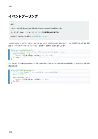 イベントプーリング
補足
このページの内容は React 16 以前および React Native にのみ関連します。
ウェブで使う React 17 ではイベントプーリングは使用されていません。
React 17 におけるこの変更についての詳細はこちら。
SyntheticEvent オブジェクトはプールされます。つまり SyntheticEvent はイベントハンドラが呼び出された後に再利
用され、すべてのプロパティが null にセットされます。例えば、以下は動作しません：
イベントハンドラが実行された後にオブジェクトのプロパティにアクセスする必要がある場合は、e.persist() を呼ぶ必
要があります：
function handleChange(e) {
// This won't work because the event object gets reused.
setTimeout(() => {
console.log(e.target.value); // Too late!
}, 100);
}
function handleChange(e) {
// Prevents React from resetting its properties:
e.persist();
setTimeout(() => {
console.log(e.target.value); // Works
}, 100);
}
react
272
 