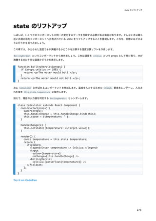 state のリフトアップ
しばしば、いくつかのコンポーネントが同一の変化するデータを反映する必要がある場合があります。そんなときは最も
近い共通の祖先コンポーネントへ共有されている state をリフトアップすることを推奨します。これを、実際にはどのよ
うに行うかを見てみましょう。
この章では、与えられた温度で水が沸騰するかどうかを計算する温度計算ソフトを作成します。
BoilingVerdict というコンポーネントから始めましょう。これは温度を celsius という props として受け取り、水が
沸騰するのに十分な温度かどうかを表示します。
次に Calculator と呼ばれるコンポーネントを作成します。温度を入力するための <input> 要素をレンダーし、入力さ
れた値を this.state.temperature に保持します。
加えて、現在の入力値を判定する BoilingVerdict もレンダーします。
Try it on CodePen
function BoilingVerdict(props) {
if (props.celsius >= 100) {
return <p>The water would boil.</p>;
}
return <p>The water would not boil.</p>;
}
class Calculator extends React.Component {
constructor(props) {
super(props);
this.handleChange = this.handleChange.bind(this);
this.state = {temperature: ''};
}
handleChange(e) {
this.setState({temperature: e.target.value});
}
render() {
const temperature = this.state.temperature;
return (
<fieldset>
<legend>Enter temperature in Celsius:</legend>
<input
value={temperature}
onChange={this.handleChange} />
<BoilingVerdict
celsius={parseFloat(temperature)} />
</fieldset>
);
}
}
state のリフトアップ
273
 