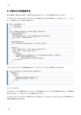 2 つ目の入力を追加する
新しい要件は、摂氏の入力に加えて、華氏の入力もできるようにして、それらを同期させておくことです。
Calculator から TemperatureInput コンポーネントを抽出するところから始めましょう。props として、"c" もしく
は "f" の値をとる scale を新しく追加します：
これで Calculator を 2 つの別個の温度入力フィールドをレンダーするように変更することができます：
Try it on CodePen
2 つの入力フィールドが用意できました。しかし、片方に温度を入力しても、もう片方は更新されません。これは要件を
満たしていません： 2 つの入力フィールドを同期させたいのです。
Calculator から BoilingVerdict を表示することもできません。Calculator は TemperatureInput の中に隠されてい
る現在の温度を知らないのです。
const scaleNames = {
c: 'Celsius',
f: 'Fahrenheit'
};
class TemperatureInput extends React.Component {
constructor(props) {
super(props);
this.handleChange = this.handleChange.bind(this);
this.state = {temperature: ''};
}
handleChange(e) {
this.setState({temperature: e.target.value});
}
render() {
const temperature = this.state.temperature;
const scale = this.props.scale;
return (
<fieldset>
<legend>Enter temperature in {scaleNames[scale]}:</legend>
<input value={temperature}
onChange={this.handleChange} />
</fieldset>
);
}
}
class Calculator extends React.Component {
render() {
return (
<div>
<TemperatureInput scale="c" />
<TemperatureInput scale="f" />
</div>
);
}
}
react
274
 