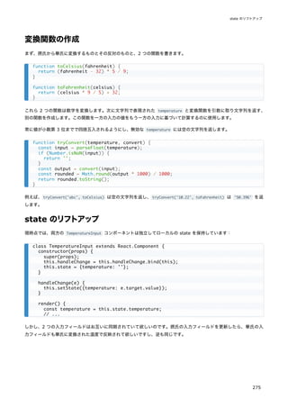 変換関数の作成
まず、摂氏から華氏に変換するものとその反対のものと、2 つの関数を書きます。
これら 2 つの関数は数字を変換します。次に文字列で表現された temperature と変換関数を引数に取り文字列を返す、
別の関数を作成します。この関数を一方の入力の値をもう一方の入力に基づいて計算するのに使用します。
常に値が小数第 3 位までで四捨五入されるようにし、無効な temperature には空の文字列を返します。
例えば、tryConvert('abc', toCelsius) は空の文字列を返し、tryConvert('10.22', toFahrenheit) は '50.396' を返
します。
state のリフトアップ
現時点では、両方の TemperatureInput コンポーネントは独立してローカルの state を保持しています：
しかし、2 つの入力フィールドはお互いに同期されていて欲しいのです。摂氏の入力フィールドを更新したら、華氏の入
力フィールドも華氏に変換された温度で反映されて欲しいですし、逆も同じです。
function toCelsius(fahrenheit) {
return (fahrenheit - 32) * 5 / 9;
}
function toFahrenheit(celsius) {
return (celsius * 9 / 5) + 32;
}
function tryConvert(temperature, convert) {
const input = parseFloat(temperature);
if (Number.isNaN(input)) {
return '';
}
const output = convert(input);
const rounded = Math.round(output * 1000) / 1000;
return rounded.toString();
}
class TemperatureInput extends React.Component {
constructor(props) {
super(props);
this.handleChange = this.handleChange.bind(this);
this.state = {temperature: ''};
}
handleChange(e) {
this.setState({temperature: e.target.value});
}
render() {
const temperature = this.state.temperature;
// ...
state のリフトアップ
275
 