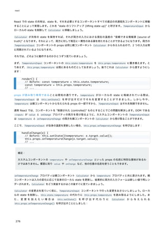 React での state の共有は、state を、それを必要とするコンポーネントすべての直近の共通祖先コンポーネントに移動
することによって実現します。これを "state のリフトアップ (lifting state up)" と呼びます。TemperatureInput から
ローカルの state を削除して Calculator に移動しましょう。
Calculator が共有の state を保持すれば、それが両方の入力における現在の温度の "信頼できる情報源 (source of
truth)" となります。それによって、両方に対して相互に一貫性のある値を持たせることができるようになります。両方の
TemperatureInput コンポーネントの props は同じ親コンポーネント Calculator から与えられるので、2 つの入力は常
に同期されているようになります。
それでは、どのように動作するのかひとつずつ見ていきましょう。
まず、TemperatureInput コンポーネントの this.state.temperature を this.props.temperature に置き換えます。と
りあえず、this.props.temperature は既にあるものだとしておきましょう。後でこれは Calculator から渡すようにし
ます：
props が読み取り専用であることは周知の通りです。 temperature がローカルの state に格納されている間は、
TemperatureInput は this.setState() を呼び出すだけでそれを変更することができました。しかし今や、
temperature は親コンポーネントから与えられる props の一部ですから、TemperatureInput はそれを制御できません。
通常 React では、コンポーネントを "制御された (controlled)" ものとすることでこの問題を解決します。DOM である
<input> が value と onChange プロパティの両方を受け取るように、カスタムコンポーネントの TemperatureInput
は temperature と onTemperatureChange の両方を親コンポーネントの Calculator から受け取ることができます。
ここで、TemperatureInput が自身の温度を更新したい場合、this.props.onTemperatureChange を呼び出します：
補足：
カスタムコンポーネントの temperature や onTemperatureChange といった props の名前に特別な意味があるわ
けではありません。慣習に則り value や onChange など、他の任意の名前を使うこともできます。
onTemperatureChange プロパティは親コンポーネント Calculator から temperature プロパティと共に渡されます。親
コンポーネントは入力の変化に応じて自身のローカル state を更新し、結果的に両方の入力フォームは新しい値で再レン
ダーされます。Calculator をどう実装するかはこの後すぐに見ていきましょう。
Calculator の変更点を見ていく前に、TemperatureInput コンポーネントで行った変更をおさらいしましょう。ローカ
ルの state を削除し、this.state.temperature の代わりに this.props.temperature を読み取るようにしました。ま
た 、 変 更 を 加 え た い 場 合 は this.setState() を 呼 び 出 す 代 わ り に Calculator か ら 与 え ら れ る
this.props.onTemperatureChange() を呼び出すことにしました：
render() {
// Before: const temperature = this.state.temperature;
const temperature = this.props.temperature;
// ...
handleChange(e) {
// Before: this.setState({temperature: e.target.value});
this.props.onTemperatureChange(e.target.value);
// ...
react
276
 