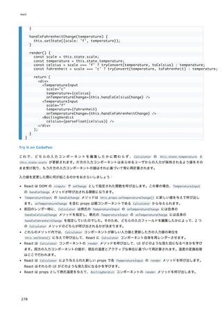 Try it on CodePen
これで、どちらの入力コンポーネントを編集したかに関わらず、 Calculator の this.state.temperature と
this.state.scale が更新されます。片方の入力コンポーネントはあらゆるユーザからの入力が保持されるよう値をその
まま受け取り、もう片方の入力コンポーネントの値はそれに基づいて常に再計算されます。
入力値を変更した際に何が起こるのかをおさらいしましょう：
React は DOM の <input> で onChange として指定された関数を呼び出します。この章の場合、TemperatureInput
の handleChange メソッドが呼び出される関数になります。
TemperatureInput の handleChange メソッドは this.props.onTemperatureChange() に新しい値を与えて呼び出し
ます。onTemperatureChange を含む props は親コンポーネントである Calculator から与えられます。
前回のレンダー時に、Calculator は摂氏の TemperatureInput の onTemperatureChange には自身の
handleCelsiusChange メソッドを指定し、華氏の TemperatureInput の onTemperatureChange には自身の
handleFahrenheitChange を指定していたのでした。そのため、どちらの入力フィールドを編集したかによって、2 つ
の Calculator メソッドのどちらが呼び出されるかが決まります。
これらのメソッド内では、Calculator コンポーネントが新しい入力値と更新した方の入力値の単位を
this.setState() に与えて呼び出して、React に Calculator コンポーネント自身を再レンダーさせます。
React は Calculator コンポーネントの render メソッドを呼び出して、UI がどのような見た目になるべきかを学び
ます。両方の入力コンポーネントの値が、現在の温度とアクティブな単位に基づいて再計算されます。温度の変換処理
はここで行われます。
React は Calculator により与えられた新しい props で各 TemperatureInput の render メソッドを呼び出します。
React はそれらの UI がどのような見た目になるかを学びます。
React は props として摂氏温度を与えて、BoilingVerdict コンポーネントの render メソッドを呼び出します。
}
handleFahrenheitChange(temperature) {
this.setState({scale: 'f', temperature});
}
render() {
const scale = this.state.scale;
const temperature = this.state.temperature;
const celsius = scale === 'f' ? tryConvert(temperature, toCelsius) : temperature;
const fahrenheit = scale === 'c' ? tryConvert(temperature, toFahrenheit) : temperature;
return (
<div>
<TemperatureInput
scale="c"
temperature={celsius}
onTemperatureChange={this.handleCelsiusChange} />
<TemperatureInput
scale="f"
temperature={fahrenheit}
onTemperatureChange={this.handleFahrenheitChange} />
<BoilingVerdict
celsius={parseFloat(celsius)} />
</div>
);
}
}
react
278
 