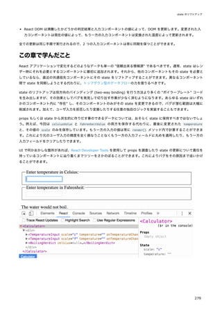 React DOM は沸騰したかどうかの判定結果と入力コンポーネントの値によって、DOM を更新します。変更された入
力コンポーネントは現在の値によって、もう一方の入力コンポーネントは変換された温度によって更新されます。
全ての更新は同じ手順で実行されるので、2 つの入力コンポーネントは常に同期を保つことができます。
この章で学んだこと
React アプリケーションで変化するどのようなデータも単一の "信頼出来る情報源" であるべきです。通常、state はレン
ダー時にそれを必要とするコンポーネントに最初に追加されます。それから、他のコンポーネントもその state を必要と
しているなら、直近の共通祖先コンポーネントにその state をリフトアップすることができます。異なるコンポーネント
間で state を同期しようとする代わりに、トップダウン型のデータフローの力を借りるべきです。
state のリフトアップは双方向のバインディング (two-way binding) を行う方法より多くの "ボイラープレート" コード
を生み出しますが、その効果としてバグを発見して切り出す作業が少なく済むようになります。あらゆる state はいずれ
かのコンポーネント内に "存在" し、そのコンポーネントのみがその state を変更できるので、バグが潜む範囲は大幅に
削減されます。加えて、ユーザ入力を拒否したり変換したりする任意の独自ロジックを実装することもできます。
props もしくは state から派生的に作りだす事のできるデータについては、おそらく state に保持すべきではないでしょ
う。例えば、今回は celsiusValue と fahrenheitValue の両方を保存する代わりに、最後に変更された temperature
と、その値の scale のみを保存しています。もう一方の入力の値は常に render() メソッド内で計算することができま
す。これにより元のユーザ入力の精度を全く損なうことなくもう一方の入力フィールドに丸めを適用したり、もう一方の
入力フィールドをクリアしたりできます。
UI で何かおかしな箇所があれば、React Developer Tools を使用して props を調査したり state の更新について責任を
持っているコンポーネントに辿り着くまでツリーをさかのぼることができます。これによりバグをその原因まで追いかけ
ることができます。
state のリフトアップ
279
 
