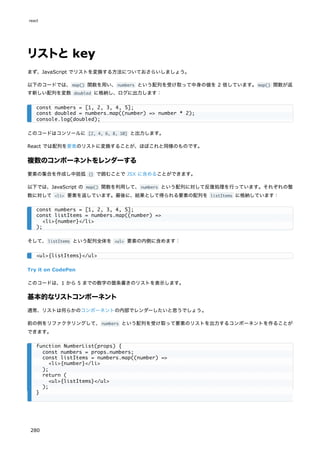 リストとkey
まず、JavaScript でリストを変換する方法についておさらいしましょう。
以下のコードでは、map() 関数を用い、numbers という配列を受け取って中身の値を 2 倍しています。map() 関数が返
す新しい配列を変数 doubled に格納し、ログに出力します：
このコードはコンソールに [2, 4, 6, 8, 10] と出力します。
React では配列を要素のリストに変換することが、ほぼこれと同様のものです。
複数のコンポーネントをレンダーする
要素の集合を作成し中括弧 {} で囲むことで JSX に含めることができます。
以下では、JavaScript の map() 関数を利用して、numbers という配列に対して反復処理を行っています。それぞれの整
数に対して <li> 要素を返しています。最後に、結果として得られる要素の配列を listItems に格納しています：
そして、listItems という配列全体を <ul> 要素の内側に含めます：
Try it on CodePen
このコードは、1 から 5 までの数字の箇条書きのリストを表示します。
基本的なリストコンポーネント
通常、リストは何らかのコンポーネントの内部でレンダーしたいと思うでしょう。
前の例をリファクタリングして、numbers という配列を受け取って要素のリストを出力するコンポーネントを作ることが
できます。
const numbers = [1, 2, 3, 4, 5];
const doubled = numbers.map((number) => number * 2);
console.log(doubled);
const numbers = [1, 2, 3, 4, 5];
const listItems = numbers.map((number) =>
<li>{number}</li>
);
<ul>{listItems}</ul>
function NumberList(props) {
const numbers = props.numbers;
const listItems = numbers.map((number) =>
<li>{number}</li>
);
return (
<ul>{listItems}</ul>
);
}
react
280
 