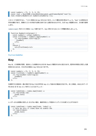 このコードを実行すると、
「リスト項目には key を与えるべきだ」という警告を受け取るでしょう。"key" とは特別な文
字列の属性であり、要素のリストを作成する際に含めておく必要があるものです。なぜ key が重要なのか、次の節で説明
します。
numbers.map() 内のリスト項目に key を割り当てて、key が見つからないという問題を修正しましょう。
Try it on CodePen
Key
Key は、どの要素が変更、追加もしくは削除されたのかを React が識別するのに役立ちます。配列内の項目に安定した識
別性を与えるため、それぞれの項目に key を与えるべきです。
兄弟間でその項目を一意に特定できるような文字列を key として選ぶのが最良の方法です。多くの場合、あなたのデータ
内にある ID を key として使うことになるでしょう：
レンダーされる要素に安定した ID がない場合、最終手段として項目のインデックスを使うことができます：
const numbers = [1, 2, 3, 4, 5];
const root = ReactDOM.createRoot(document.getElementById('root'));
root.render(<NumberList numbers={numbers} />);
function NumberList(props) {
const numbers = props.numbers;
const listItems = numbers.map((number) =>
<li key={number.toString()}>
{number}
</li>
);
return (
<ul>{listItems}</ul>
);
}
const numbers = [1, 2, 3, 4, 5];
const listItems = numbers.map((number) =>
<li key={number.toString()}>
{number}
</li>
);
const todoItems = todos.map((todo) =>
<li key={todo.id}>
{todo.text}
</li>
);
const todoItems = todos.map((todo, index) =>
// Only do this if items have no stable IDs
<li key={index}>
{todo.text}
</li>
);
リストと key
281
 