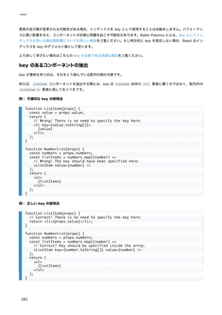 要素の並び順が変更される可能性がある場合、インデックスを key として使用することはお勧めしません。パフォーマン
スに悪い影響を与え、コンポーネントの状態に問題を起こす可能性があります。Robin Pokorny による、key としてイン
デックスを用いる際の悪影響についての詳しい解説をご覧ください。もし明示的に key を指定しない場合、React はイン
デックスを key のデフォルト値として使います。
より詳しく学びたい場合はこちらの key が必要である詳細な理由をご覧ください。
key のあるコンポーネントの抽出
key が意味を持つのは、それをとり囲んでいる配列の側の文脈です。
例えば、ListItem コンポーネントを抽出する際には、key は ListItem 自体の <li> 要素に書くのではなく、配列内の
<ListItem /> 要素に残しておくべきです。
例： 不適切な key の使用法
例： 正しい key の使用法
function ListItem(props) {
const value = props.value;
return (
// Wrong! There is no need to specify the key here:
<li key={value.toString()}>
{value}
</li>
);
}
function NumberList(props) {
const numbers = props.numbers;
const listItems = numbers.map((number) =>
// Wrong! The key should have been specified here:
<ListItem value={number} />
);
return (
<ul>
{listItems}
</ul>
);
}
function ListItem(props) {
// Correct! There is no need to specify the key here:
return <li>{props.value}</li>;
}
function NumberList(props) {
const numbers = props.numbers;
const listItems = numbers.map((number) =>
// Correct! Key should be specified inside the array.
<ListItem key={number.toString()} value={number} />
);
return (
<ul>
{listItems}
</ul>
);
}
react
282
 