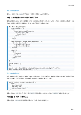 Try it on CodePen
基本ルールとしては、map() 呼び出しの中に現れる要素に key が必要です。
key は兄弟要素の中で一意であればよい
配列内で使われる key はその兄弟要素の中で一意である必要があります。しかしグローバルに一意である必要はありませ
ん。2 つの異なる配列を作る場合は、同一の key が使われても構いません：
Try it on CodePen
key は React へのヒントとして使われますが、あなたが書くコンポーネントには渡されません。同じ値をコンポーネント
の中でも必要としている場合は、別の名前の prop として明示的に渡してください：
上記の例では、Post コンポーネントは props.id を読み取ることができますが、props.key は読み取れません。
map() を JSX に埋め込む
上記の例では listItems 変数を別途宣言して、それを JSX に含めました：
function Blog(props) {
const sidebar = (
<ul>
{props.posts.map((post) =>
<li key={post.id}>
{post.title}
</li>
)}
</ul>
);
const content = props.posts.map((post) =>
<div key={post.id}>
<h3>{post.title}</h3>
<p>{post.content}</p>
</div>
);
return (
<div>
{sidebar}
<hr />
{content}
</div>
);
}
const posts = [
];
const root = ReactDOM.createRoot(document.getElementById('root'));
root.render(<Blog posts={posts} />);
const content = posts.map((post) =>
<Post
key={post.id}
id={post.id}
title={post.title} />
);
リストと key
283
 
