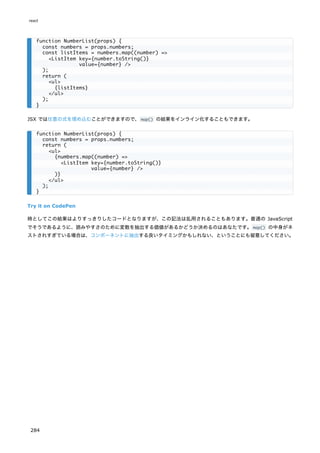 JSX では任意の式を埋め込むことができますので、map() の結果をインライン化することもできます。
Try it on CodePen
時としてこの結果はよりすっきりしたコードとなりますが、この記法は乱用されることもあります。普通の JavaScript
でそうであるように、読みやすさのために変数を抽出する価値があるかどうか決めるのはあなたです。map() の中身がネ
ストされすぎている場合は、コンポーネントに抽出する良いタイミングかもしれない、ということにも留意してください。
function NumberList(props) {
const numbers = props.numbers;
const listItems = numbers.map((number) =>
<ListItem key={number.toString()}
value={number} />
);
return (
<ul>
{listItems}
</ul>
);
}
function NumberList(props) {
const numbers = props.numbers;
return (
<ul>
{numbers.map((number) =>
<ListItem key={number.toString()}
value={number} />
)}
</ul>
);
}
react
284
 