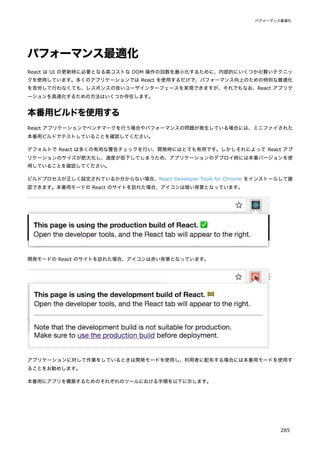パフォーマンス最適化
React は UI の更新時に必要となる高コストな DOM 操作の回数を最小化するために、内部的にいくつかの賢いテクニッ
クを使用しています。多くのアプリケーションでは React を使用するだけで、パフォーマンス向上のための特別な最適化
を苦労して行わなくても、レスポンスの良いユーザインターフェースを実現できますが、それでもなお、React アプリケ
ーションを高速化するための方法はいくつか存在します。
本番用ビルドを使用する
React アプリケーションでベンチマークを行う場合やパフォーマンスの問題が発生している場合には、ミニファイされた
本番用ビルドでテストしていることを確認してください。
デフォルトで React は多くの有用な警告チェックを行い、開発時にはとても有用です。しかしそれによって React アプ
リケーションのサイズが肥大化し、速度が低下してしまうため、アプリケーションのデプロイ時には本番バージョンを使
用していることを確認してください。
ビルドプロセスが正しく設定されているか分からない場合、React Developer Tools for Chrome をインストールして確
認できます。本番用モードの React のサイトを訪れた場合、アイコンは暗い背景となっています。
開発モードの React のサイトを訪れた場合、アイコンは赤い背景となっています。
アプリケーションに対して作業をしているときは開発モードを使用し、利用者に配布する場合には本番用モードを使用す
ることをお勧めします。
本番用にアプリを構築するためのそれぞれのツールにおける手順を以下に示します。
パフォーマンス最適化
285
 