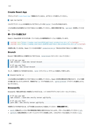 Create React App
プロジェクトが Create React App で構築されているなら、以下のコードを実行してください。
これでアプリケーションの本番用ビルドがプロジェクト内の build/ フォルダに作成されます。
これが必要なのは本番用ビルドだけであることに留意してください。通常の開発作業では、npm start を使用してくださ
い。
単一ファイル版ビルド
React と ReactDOM をそれぞれ単一ファイル化した本番環境用のバージョンを提供しています。
本番用に適しているのは、React ファイル名の末尾が .production.min.js であるもののみであることに留意ください。
Brunch
Brunch で最も効率のよい本番用ビルドを行うには、terser-brunch をインストールしてください：
そして、本番用ビルドを作成するために、build コマンドに-p オプションを指定して実行します。
これが必要なのは本番用ビルドだけであることに留意してください。React の有用な警告表示が隠されたり、ビルド速度
が大幅に遅くなったりしますので、開発用では -p フラグを指定したり、uglify-js-brunch プラグインを適用したりし
ないでください。
Browserify
Browserify で最も効率の良い本番用ビルドを行うには、いくつかのプラグインをインストールしてください。
本番用ビルドを作成するには、以下の変換 (transform) を追加してください（順番は重要です）
。
envify 変換は正しいビルド用の環境変数が確実に設定されるようにします。グローバルに設定してください ( -g )。
uglifyify 変換は開発用にインポートしたライブラリを削除します。これもグローバルに設定してください ( -g )。
npm run build
<script src="https://unpkg.com/react@18/umd/react.production.min.js"></script>
<script src="https://unpkg.com/react-dom@18/umd/react-dom.production.min.js"></script>
# If you use npm
npm install --save-dev terser-brunch
# If you use Yarn
yarn add --dev terser-brunch
brunch build -p
# If you use npm
npm install --save-dev envify terser uglifyify
# If you use Yarn
yarn add --dev envify terser uglifyify
react
286
 