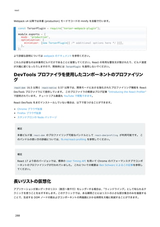 Webpack v4 以降では本番 (production) モードでコードの minify を自動で行います。
より詳細な説明については webpack のドキュメントを参照ください。
これらが必要なのは本番用ビルドだけであることに留意してください。React の有用な警告文が隠されたり、ビルド速度
が大幅に遅くなったりしますので、開発時には TerserPlugin を適用しないでください。
DevTools プロファイラを使用したコンポーネントのプロファイリン
グ
react-dom 16.5 以降と react-native 0.57 以降では、開発モードにおける強化されたプロファイリング機能を React
DevTools プロファイラにて提供しています。 このプロファイラの概要はブログ記事 "Introducing the React Profiler"
で説明されています。 チュートリアル動画も YouTube で閲覧できます。
React DevTools をまだインストールしていない場合は、以下で見つけることができます。
Chrome ブラウザ拡張
Firefox ブラウザ拡張
スタンドアロンの Node パッケージ
補足
本番ビルド版 react-dom のプロファイリング可能なバンドルとして react-dom/profiling が利用可能です。 こ
のバンドルの使い方の詳細については、fb.me/react-profiling を参照してください。
補足
React 17 より前のバージョンでは、標準の User Timing API を用いて Chrome のパフォーマンスタブでコンポ
ーネントのプロファイリングが行われていました。 これについての概要は Ben Schwarz によるこの記事を参照し
てください。
長いリストの仮想化
アプリケーションが長いデータのリスト（数百〜数千行）をレンダーする場合は、
「ウィンドウイング」として知られるテ
クニックを使うことをおすすめします。このテクニックでは、ある瞬間ごとにはリストの小さな部分集合のみを描画する
ことで、生成する DOM ノードの数およびコンポーネントの再描画にかかる時間を大幅に削減することができます。
const TerserPlugin = require('terser-webpack-plugin');
module.exports = {
mode: 'production',
optimization: {
minimizer: [new TerserPlugin({ /* additional options here */ })],
},
};
react
288
 