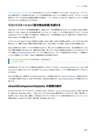 react-window と react-virtualized は人気があるウィンドウイング処理のライブラリです。これらはリスト、グリッド、
および表形式のデータを表示するための、いくつかの再利用可能コンポーネントを提供しています。アプリケーションの
特定のユースケースに合わせた追加的な処理をする場合は、Twitter が行なっているように、独自のウィンドウイング処理
のコンポーネントを作成することもできます。
リコンシリエーション
（差分検出処理）
を避ける
React はレンダーされた UI の内部表現を構築し、維持します。その内部表現にはコンポーネントが返した React 要素も
含まれています。React はこの内部表現を使うことによって、DOM ノードの不要な作成やアクセス（これらは
JavaScript オブジェクト操作よりも低速です）を回避します。この内部表現はしばしば "仮想 DOM" と呼ばれますが、
React Native 上でも同様に動くものです。
コンポーネントの props や state が変更された場合、React は新しく返された要素と以前にレンダーされたものとを比
較することで、実際の DOM の更新が必要かを判断します。それらが等しくない場合、React は DOM を更新します。
React は変更された DOM ノードだけを更新するとはいえ、再レンダーには時間がかかります。多少の時間がかかっても
多くの場合は問題にはなりませんが、遅延が目立つ場合、再レンダープロセスが開始される前にトリガーされるライフサ
イクル関数 shouldComponentUpdate をオーバーライド定義することで、スピードを抜本的に向上できます。この関数のデ
フォルトの実装は true を返し、React に更新処理をそのまま実行させます：
ある状況においてコンポーネントを更新する必要がないと分かっているなら、shouldComponentUpdate から false を返
すことにより、該当コンポーネントおよび配下への render() 呼び出しを含む、レンダー処理の全体をスキップすること
ができます。
ほとんどの場合には、手書きの shouldComponentUpdate() を定義する代わりに React.PureComponent を継承できます。
これは現在と直前の props と state に対する浅い (shallow) 比較を行う shouldComponentUpdate() を実装することと
同じです。
shouldComponentUpdate の実際の動作
以下のようなコンポーネントのサブツリーがあるとします。それぞれ、SCU は shouldComponentUpdate が返した値（訳
注：緑は true、赤は false）を示し、vDOMEq はレンダーされた React 要素が等しかったかどうか（訳注：緑は等しい、
赤は等しくない）を示します。最後に、円の色はコンポーネントに対してツリーの差分を検出するリコンシリエーション
処理を必要としたのかどうか（訳注：緑は不要、赤は必要）を示します。
shouldComponentUpdate(nextProps, nextState) {
return true;
}
パフォーマンス最適化
289
 