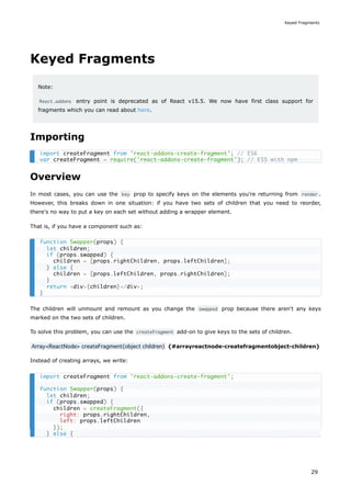 Keyed Fragments
Note:
React.addons entry point is deprecated as of React v15.5. We now have first class support for
fragments which you can read about here.
Importing
Overview
In most cases, you can use the key prop to specify keys on the elements you're returning from render .
However, this breaks down in one situation: if you have two sets of children that you need to reorder,
there's no way to put a key on each set without adding a wrapper element.
That is, if you have a component such as:
The children will unmount and remount as you change the swapped prop because there aren't any keys
marked on the two sets of children.
To solve this problem, you can use the createFragment add-on to give keys to the sets of children.
Array<ReactNode> createFragment(object children) {#arrayreactnode-createfragmentobject-children}
Instead of creating arrays, we write:
import createFragment from 'react-addons-create-fragment'; // ES6
var createFragment = require('react-addons-create-fragment'); // ES5 with npm
function Swapper(props) {
let children;
if (props.swapped) {
children = [props.rightChildren, props.leftChildren];
} else {
children = [props.leftChildren, props.rightChildren];
}
return <div>{children}</div>;
}
import createFragment from 'react-addons-create-fragment';
function Swapper(props) {
let children;
if (props.swapped) {
children = createFragment({
right: props.rightChildren,
left: props.leftChildren
});
} else {
Keyed Fragments
29
 