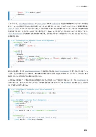 このコードは、shouldComponentUpdate は props.color または state.count の変化の有無を単にチェックしているだ
けです。これらの値が変化していなければコンポーネントは更新されません。コンポーネントがもっと複雑な場合は、
props と state のすべてのフィールドに対して「浅い比較」をするという同種のパターンでコンポーネント更新の必要
性を決定できます。このパターンはとても一般的なので、React はこのロジックのためのヘルパーを用意しており、
React.PureComponent から継承するだけで使用できます。なので以下のコードで前述のコードと同じことをよりシンプル
に実装できます。
ほとんどの場合、自分で shouldComponentUpdate を記述する代わりに React.PureComponent を使うことができます。も
っとも、浅い比較を行うだけですので、浅い比較では検出できない形で props や state がミューテート（mutate; 書き
換え）されている可能性がある場合には使えません。
この事はより複雑なデータ構造の場合には問題となります。例えば、カンマ区切りで単語をレンダーする ListOfWords コ
ンポーネントと、ボタンをクリックしてリストに単語を追加できる親コンポーネント WordAdder が必要だとして、以下の
コードは正しく動作しません。
Count: {this.state.count}
</button>
);
}
}
class CounterButton extends React.PureComponent {
constructor(props) {
super(props);
this.state = {count: 1};
}
render() {
return (
<button
color={this.props.color}
onClick={() => this.setState(state => ({count: state.count + 1}))}>
Count: {this.state.count}
</button>
);
}
}
class ListOfWords extends React.PureComponent {
render() {
return <div>{this.props.words.join(',')}</div>;
}
}
class WordAdder extends React.Component {
constructor(props) {
super(props);
this.state = {
words: ['marklar']
};
this.handleClick = this.handleClick.bind(this);
}
handleClick() {
// This section is bad style and causes a bug
const words = this.state.words;
パフォーマンス最適化
291
 