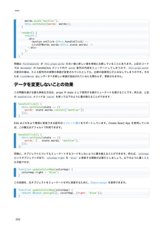 問題は PureComponent が this.props.words の古い値と新しい値を単純に比較していることにあります。上記のコード
では WordAdder の handleClick メソッド内で words 配列の内容をミューテートしてしまうので、this.props.words
の新旧の値は、たとえ配列内の実際の単語が変更されていたとしても、比較の結果同じだとみなしてしまうのです。その
ため ListOfWords はレンダーすべき新しい単語が追加されているにも関わらず、更新されません。
データを変更しないことの効果
この問題を避ける最も単純な方法は、props や state として使用する値のミューテートを避けることです。例えば、上記
の handleClick メソッドは concat を使って以下のように書き換えることができます：
ES6 はこれをより簡潔に実装できる配列のスプレッド構文をサポートしています。Create React App を使用していれ
ば、この構文はデフォルトで利用できます。
同様に、オブジェクトについてもミューテートするコードをしないように書き換えることができます。例えば、colormap
というオブジェクトがあり、colormap.right を 'blue' に更新する関数が必要だとしましょう。以下のように書くこと
も可能ですが、
この処理を、元オブジェクトをミューテートせずに実装するために、Object.assign を使用できます。
words.push('marklar');
this.setState({words: words});
}
render() {
return (
<div>
<button onClick={this.handleClick} />
<ListOfWords words={this.state.words} />
</div>
);
}
}
handleClick() {
this.setState(state => ({
words: state.words.concat(['marklar'])
}));
}
handleClick() {
this.setState(state => ({
words: [...state.words, 'marklar'],
}));
};
function updateColorMap(colormap) {
colormap.right = 'blue';
}
function updateColorMap(colormap) {
return Object.assign({}, colormap, {right: 'blue'});
}
react
292
 