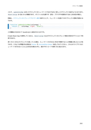 これで、updateColorMap は古いオブジェクトをミューテートするのではなく新しいオブジェクトを返すようになります。
Object.assign は ES6 からの機能であり、ポリフィルが必要です（訳注：ブラウザや処理系が ES6 に未対応の場合）
。
同様に、オブジェクトのスプレッドプロパティ構文を使うことで、ミューテートを避けてのオブジェクト更新が容易にな
ります。
この機能は ES2018 で JavaScript に追加されたものです。
Create React App を使用しているなら、Object.assign およびオブジェクトのスプレッド構文の両方がデフォルトで利
用できます。
深くネストされたオブジェクトを扱っている場合、ミューテートを行わない形式で更新することが複雑に感じることがあ
ります。このような問題がある場合は Immer や immutability-helper を試してみてください。これらのライブラリはミ
ューテートを行わないことによる利点を損なわずに、読みやすいコードを書くのに役立ちます。
function updateColorMap(colormap) {
return {...colormap, right: 'blue'};
}
パフォーマンス最適化
293
 