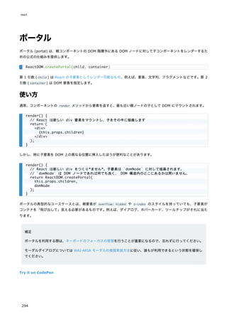 ポータル
ポータル (portal) は、親コンポーネントの DOM 階層外にある DOM ノードに対して子コンポーネントをレンダーするた
めの公式の仕組みを提供します。
第 1 引数 ( child ) は React の子要素としてレンダー可能なもの、例えば、要素、文字列、フラグメントなどです。第 2
引数 ( container ) は DOM 要素を指定します。
使い方
通常、コンポーネントの render メソッドから要素を返すと、最も近い親ノードの子として DOM にマウントされます。
しかし、時に子要素を DOM 上の異なる位置に挿入したほうが便利なことがあります。
ポータルの典型的なユースケースとは、親要素が overflow: hidden や z-index のスタイルを持っていても、子要素が
コンテナを「飛び出して」見える必要があるものです。例えば、ダイアログ、ホバーカード、ツールチップがそれに当た
ります。
補足
ポータルを利用する際は、キーボードのフォーカスの管理を行うことが重要になるので、忘れずに行ってください。
モーダルダイアログについては WAI-ARIA モーダルの推奨実装方法に従い、誰もが利用できるという状態を確保し
てください。
Try it on CodePen
ReactDOM.createPortal(child, container)
render() {
// React は新しい div 要素をマウントし、子をその中に描画します
return (
<div>
{this.props.children}
</div>
);
}
render() {
// React は新しい div をつくり*ません*。子要素は `domNode` に対して描画されます。
// `domNode` は DOM ノードであれば何でも良く、 DOM 構造内のどこにあるかは問いません。
return ReactDOM.createPortal(
this.props.children,
domNode
);
}
react
294
 