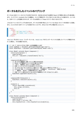 ポータルを介したイベントのバブリング
ポータルは DOM ツリーのどこにでも存在できますが、他のあらゆる点では通常の React の子要素と変わらずに振る舞い
ます。コンテクスト (context) のような機能は、たとえ子要素がポータルであろうと全く同じように動きます。というの
も、DOM ツリー上の位置にかかわらず、ポータルは依然として React のツリー内にいるからです。
これにはイベントのバブリングも含まれます。ポータルの内部で発火したイベントは React のツリー内の祖先へと伝播し
ます。たとえそれが DOM ツリー上では祖先でなくともです。次のような HTML 構造があったとして、
#app-root 内にある Parent コンポーネントは、#modal-root 内のコンポーネントから伝播したイベントが捕捉されな
かった場合に、それを捕捉できます。
<html>
<body>
<div id="app-root"></div>
<div id="modal-root"></div>
</body>
</html>
// この 2 つのコンテナは DOM 上の兄弟要素とします
const appRoot = document.getElementById('app-root');
const modalRoot = document.getElementById('modal-root');
class Modal extends React.Component {
constructor(props) {
super(props);
this.el = document.createElement('div');
}
componentDidMount() {
// ポータルの要素が DOM ツリーに挿入されるのは、
// Modal の子要素がマウントされた後になります。
// つまり、子要素は一旦どこにも結びつかない
// DOM ノードへとマウントされるということです。
// もし子コンポーネントがマウント後すぐに DOM ツリーに結びついてほしい ――
// たとえば DOM ノードの大きさを測りたい、子孫要素で `autoFocus` を使いたいなど
// ―― 場合は、 Modal に状態を持たせて Modal が
// DOM ツリーに挿入されているときだけ子要素をレンダーするようにします。
modalRoot.appendChild(this.el);
}
componentWillUnmount() {
modalRoot.removeChild(this.el);
}
render() {
return ReactDOM.createPortal(
this.props.children,
this.el
);
}
}
class Parent extends React.Component {
constructor(props) {
super(props);
this.state = {clicks: 0};
this.handleClick = this.handleClick.bind(this);
ポータル
295
 