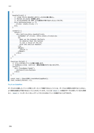 Try it on CodePen
ポータルから伝播したイベントが親コンポーネントで捕捉できるということは、ポータルに本質的に依存することのない、
より柔軟な抽象化が可能であるということを示しています。たとえば <Modal /> の実装がポータルを使っているかに関係
なく、<Modal /> コンポーネントをレンダーしてそこから来るイベントを捕捉することができます。
}
handleClick() {
// これは Child 内のボタンがクリックされた際に発火し、
// Parent の state を更新します。
// たとえそのボタンが DOM 上では直系の子孫でなかったとしてもです。
this.setState(state => ({
clicks: state.clicks + 1
}));
}
render() {
return (
<div onClick={this.handleClick}>
<p>Number of clicks: {this.state.clicks}</p>
<p>
Open up the browser DevTools
to observe that the button
is not a child of the div
with the onClick handler.
</p>
<Modal>
<Child />
</Modal>
</div>
);
}
}
function Child() {
// クリックするとイベントが親に伝播します。
// なぜならここには `onClick` 属性が定義されていないからです。
return (
<div className="modal">
<button>Click</button>
</div>
);
}
const root = ReactDOM.createRoot(appRoot);
root.render(<Parent />);
react
296
 