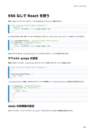ES6 なしで React を使う
通常、React コンポーネントはプレーンな JavaScript クラスとして定義されます。
もしあなたがまだ ES6 を使っていないのであれば、代わりに create-react-class モジュールを使うことができます。
ES6 のクラス API は createReactClass() とよく似ていますが、いくつかの例外があります。
デフォルトprops の宣言
関数や ES6 クラスでは、defaultProps はコンポーネント自体のプロパティとして定義されます。
createReactClass() の場合、渡されるオブジェクト内の関数として getDefaultProps() を定義する必要があります。
state の初期値の設定
ES6 クラスでは、コンストラクタで this.state へ代入することで state の初期値を定義できます。
class Greeting extends React.Component {
render() {
return <h1>Hello, {this.props.name}</h1>;
}
}
var createReactClass = require('create-react-class');
var Greeting = createReactClass({
render: function() {
return <h1>Hello, {this.props.name}</h1>;
}
});
class Greeting extends React.Component {
// ...
}
Greeting.defaultProps = {
name: 'Mary'
};
var Greeting = createReactClass({
getDefaultProps: function() {
return {
name: 'Mary'
};
},
// ...
});
ES6 なしで React を使う
297
 