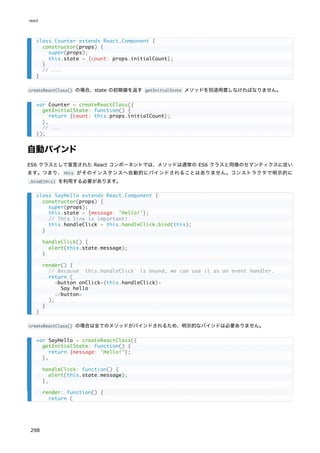 createReactClass() の場合、state の初期値を返す getInitialState メソッドを別途用意しなければなりません。
自動バインド
ES6 クラスとして宣言された React コンポーネントでは、メソッドは通常の ES6 クラスと同様のセマンティクスに従い
ます。つまり、this がそのインスタンスへ自動的にバインドされることはありません。コンストラクタで明示的に
.bind(this) を利用する必要があります。
createReactClass() の場合は全てのメソッドがバインドされるため、明示的なバインドは必要ありません。
class Counter extends React.Component {
constructor(props) {
super(props);
this.state = {count: props.initialCount};
}
// ...
}
var Counter = createReactClass({
getInitialState: function() {
return {count: this.props.initialCount};
},
// ...
});
class SayHello extends React.Component {
constructor(props) {
super(props);
this.state = {message: 'Hello!'};
// This line is important!
this.handleClick = this.handleClick.bind(this);
}
handleClick() {
alert(this.state.message);
}
render() {
// Because `this.handleClick` is bound, we can use it as an event handler.
return (
<button onClick={this.handleClick}>
Say hello
</button>
);
}
}
var SayHello = createReactClass({
getInitialState: function() {
return {message: 'Hello!'};
},
handleClick: function() {
alert(this.state.message);
},
render: function() {
return (
react
298
 