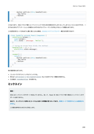 これはつまり、ES6 クラスで書くとイベントハンドラのための定型文が少し多くなってしまうということなのですが、一
方では大きなアプリケーションの場合にわずかながらパフォーマンスが向上するという側面もあります。
この定型文的コードがあまりに醜く感じられる場合、ES2022 のクラスプロパティ構文を利用できます：
他の選択肢もあります。
コンストラクタでメソッドをバインドする。
例えば onClick={(e) => this.handleClick(e)} のような形でアロー関数を利用する。
引き続き createReactClass を利用する。
ミックスイン
補足：
ES6 はミックスインのサポートを含んでいません。従って、React を ES6 クラスで使う場合にミックスインのサ
ポートはありません。
加えて、ミックスインを用いたコードによる多くの問題が見つかっており、新規コードで利用することは推奨され
ません。
この節は参考のためだけに存在します。
<button onClick={this.handleClick}>
Say hello
</button>
);
}
});
class SayHello extends React.Component {
constructor(props) {
super(props);
this.state = {message: 'Hello!'};
}
// Using an arrow here binds the method:
handleClick = () => {
alert(this.state.message);
};
render() {
return (
<button onClick={this.handleClick}>
Say hello
</button>
);
}
}
ES6 なしで React を使う
299
 