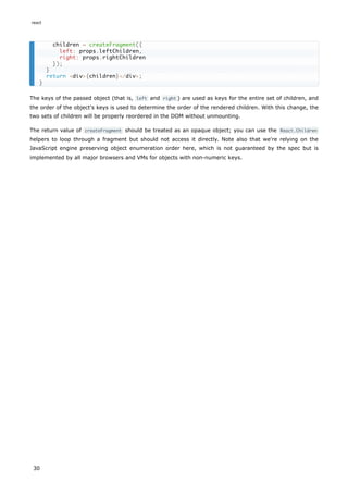 The keys of the passed object (that is, left and right ) are used as keys for the entire set of children, and
the order of the object's keys is used to determine the order of the rendered children. With this change, the
two sets of children will be properly reordered in the DOM without unmounting.
The return value of createFragment should be treated as an opaque object; you can use the React.Children
helpers to loop through a fragment but should not access it directly. Note also that we're relying on the
JavaScript engine preserving object enumeration order here, which is not guaranteed by the spec but is
implemented by all major browsers and VMs for objects with non-numeric keys.
children = createFragment({
left: props.leftChildren,
right: props.rightChildren
});
}
return <div>{children}</div>;
}
react
30
 