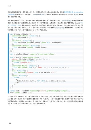 時には同じ機能が全く異なるコンポーネント間で共有されることがあります。これは横断的関心事 (cross-cutting
concerns) と呼ばれることがあります。createReactClass であれば、横断的関心事のためにレガシーな mixins 機能を
使うことができます。
よくある利用例のひとつは、一定時間ごとに自分自身を更新するコンポーネントです。setInterval() を使うのは簡単で
すが、その場合はメモリ節約のため、コンポーネントが不要になった際にキャンセルすることが重要です。React はライ
フサイクルメソッドを提供しており、コンポーネントが生成、破棄されるときに知らせてくれます。次のようなシンプル
なミックスインを作ってみましょう。このミックスインのメソッドは簡単な setInterval() 機能を提供し、コンポーネン
トが破棄されるタイミングで自動的にクリーンアップされます。
コンポーネントが複数のミックスインを使っており、いくつかのミックスインが同じライフサイクルメソッドを定義して
いる場合（例：コンポーネント破棄時に複数のミックスインがクリーンアップ処理をする）
、全てのライフサイクルメソッ
ドが呼ばれることが保証されています。ミックスインで定義されているメソッドはミックスインとして列挙された順に実
行され、そのあとにコンポーネントのメソッドが呼ばれます。
var SetIntervalMixin = {
componentWillMount: function() {
this.intervals = [];
},
setInterval: function() {
this.intervals.push(setInterval.apply(null, arguments));
},
componentWillUnmount: function() {
this.intervals.forEach(clearInterval);
}
};
var createReactClass = require('create-react-class');
var TickTock = createReactClass({
mixins: [SetIntervalMixin], // Use the mixin
getInitialState: function() {
return {seconds: 0};
},
componentDidMount: function() {
this.setInterval(this.tick, 1000); // Call a method on the mixin
},
tick: function() {
this.setState({seconds: this.state.seconds + 1});
},
render: function() {
return (
<p>
React has been running for {this.state.seconds} seconds.
</p>
);
}
});
const root = ReactDOM.createRoot(document.getElementById('example'));
root.render(<TickTock />);
react
300
 