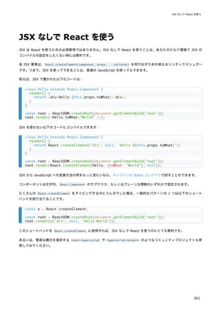 JSX なしで React を使う
JSX は React を使うための必須事項ではありません。JSX なしで React を使うことは、あなたのビルド環境で JSX の
コンパイルの設定をしたくない時には便利です。
各 JSX 要素は、React.createElement(component, props, ...children) を呼び出すための単なるシンタックスシュガー
です。つまり、JSX を使ってできることは、普通の JavaScript を使ってもできます。
例えば、JSX で書かれた以下のコードは：
JSX を使わない以下のコードにコンパイルできます：
JSX から JavaScript への変換方法の例をもっと見たいなら、オンラインの Babel コンパイラで試すことができます。
コンポーネントは文字列、React.Component のサブクラス、もしくはプレーンな関数のいずれかで指定されます。
たくさんの React.createElement をタイピングするのにうんざりした場合、一般的なパターンの 1 つは以下のショート
ハンドを割り当てることです。
このショートハンドを React.createElement に使用すれば、JSX なしで React を使うのにとても便利です。
あるいは、簡潔な構文を提供する react-hyperscript や hyperscript-helpers のようなコミュニティプロジェクトも参
照してみてください。
class Hello extends React.Component {
render() {
return <div>Hello {this.props.toWhat}</div>;
}
}
const root = ReactDOM.createRoot(document.getElementById('root'));
root.render(<Hello toWhat="World" />);
class Hello extends React.Component {
render() {
return React.createElement('div', null, `Hello ${this.props.toWhat}`);
}
}
const root = ReactDOM.createRoot(document.getElementById('root'));
root.render(React.createElement(Hello, {toWhat: 'World'}, null));
const e = React.createElement;
const root = ReactDOM.createRoot(document.getElementById('root'));
root.render(e('div', null, 'Hello World'));
JSX なしで React を使う
301
 
