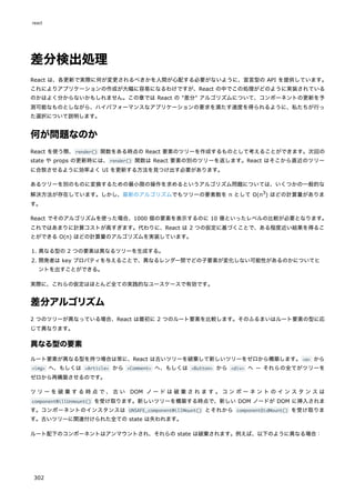 差分検出処理
React は、各更新で実際に何が変更されるべきかを人間が心配する必要がないように、宣言型の API を提供しています。
これによりアプリケーションの作成が大幅に容易になるわけですが、React の中でこの処理がどのように実装されている
のかはよく分からないかもしれません。この章では React の "差分" アルゴリズムについて、コンポーネントの更新を予
測可能なものとしながら、ハイパフォーマンスなアプリケーションの要求を満たす速度を得られるように、私たちが行っ
た選択について説明します。
何が問題なのか
React を使う際、render() 関数をある時点の React 要素のツリーを作成するものとして考えることができます。次回の
state や props の更新時には、render() 関数は React 要素の別のツリーを返します。React はそこから直近のツリー
に合致させるように効率よく UI を更新する方法を見つけ出す必要があります。
あるツリーを別のものに変換するための最小限の操作を求めるというアルゴリズム問題については、いくつかの一般的な
解決方法が存在しています。しかし、最新のアルゴリズムでもツリーの要素数を n として O(n3
) ほどの計算量がありま
す。
React でそのアルゴリズムを使った場合、1000 個の要素を表示するのに 10 億といったレベルの比較が必要となります。
これではあまりに計算コストが高すぎます。代わりに、React は 2 つの仮定に基づくことで、ある程度近い結果を得るこ
とができる O(n) ほどの計算量のアルゴリズムを実装しています。
1. 異なる型の 2 つの要素は異なるツリーを生成する。
2. 開発者は key プロパティを与えることで、異なるレンダー間でどの子要素が変化しない可能性があるのかについてヒ
ントを出すことができる。
実際に、これらの仮定はほとんど全ての実践的なユースケースで有効です。
差分アルゴリズム
2 つのツリーが異なっている場合、React は最初に 2 つのルート要素を比較します。そのふるまいはルート要素の型に応
じて異なります。
異なる型の要素
ルート要素が異なる型を持つ場合は常に、React は古いツリーを破棄して新しいツリーをゼロから構築します。<a> から
<img> へ、もしくは <Article> から <Comment> へ、もしくは <Button> から <div> へ ― それらの全てがツリーを
ゼロから再構築させるのです。
ツリーを破棄する時点で、古い DOM ノードは破棄されます 。コンポーネントのインスタンスは
componentWillUnmount() を受け取ります。新しいツリーを構築する時点で、新しい DOM ノードが DOM に挿入されま
す。コンポーネントのインスタンスは UNSAFE_componentWillMount() とそれから componentDidMount() を受け取りま
す。古いツリーに関連付けられた全ての state は失われます。
ルート配下のコンポーネントはアンマウントされ、それらの state は破棄されます。例えば、以下のように異なる場合：
react
302
 