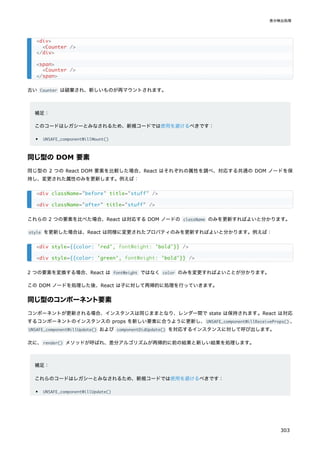 古い Counter は破棄され、新しいものが再マウントされます。
補足：
このコードはレガシーとみなされるため、新規コードでは使用を避けるべきです：
UNSAFE_componentWillMount()
同じ型の DOM 要素
同じ型の 2 つの React DOM 要素を比較した場合、React はそれぞれの属性を調べ、対応する共通の DOM ノードを保
持し、変更された属性のみを更新します。例えば：
これらの 2 つの要素を比べた場合、React は対応する DOM ノードの className のみを更新すればよいと分かります。
style を更新した場合は、React は同様に変更されたプロパティのみを更新すればよいと分かります。例えば：
2 つの要素を変換する場合、React は fontWeight ではなく color のみを変更すればよいことが分かります。
この DOM ノードを処理した後、React は子に対して再帰的に処理を行っていきます。
同じ型のコンポーネント要素
コンポーネントが更新される場合、インスタンスは同じままとなり、レンダー間で state は保持されます。React は対応
するコンポーネントのインスタンスの props を新しい要素に合うように更新し、UNSAFE_componentWillReceiveProps() 、
UNSAFE_componentWillUpdate() および componentDidUpdate() を対応するインスタンスに対して呼び出します。
次に、render() メソッドが呼ばれ、差分アルゴリズムが再帰的に前の結果と新しい結果を処理します。
補足：
これらのコードはレガシーとみなされるため、新規コードでは使用を避けるべきです：
UNSAFE_componentWillUpdate()
<div>
<Counter />
</div>
<span>
<Counter />
</span>
<div className="before" title="stuff" />
<div className="after" title="stuff" />
<div style={{color: 'red', 'bold'}} />
<div style={{color: 'green', 'bold'}} />
fontWeight:
fontWeight:
差分検出処理
303
 