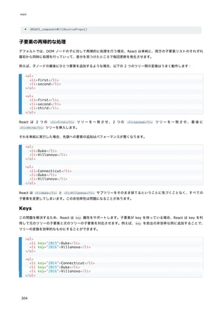 UNSAFE_componentWillReceiveProps()
子要素の再帰的な処理
デフォルトでは、DOM ノードの子に対して再帰的に処理を行う場合、React は単純に、両方の子要素リストのそれぞれ
最初から同時に処理を行っていって、差分を見つけたところで毎回更新を発生させます。
例えば、子ノードの最後にひとつ要素を追加するような場合、以下の 2 つのツリー間の変換はうまく動作します：
React は 2 つの <li>first</li> ツリーを一致させ、2 つの <li>second</li> ツリーを一致させ、最後に
<li>third</li> ツリーを挿入します。
それを単純に実行した場合、先頭への要素の追加はパフォーマンスが悪くなります。
React は <li>Duke</li> と <li>Villanova</li> サブツリーをそのまま保てるということに気づくことなく、すべての
子要素を変更してしまいます。この非効率性は問題になることがあります。
Keys
この問題を解決するため、React は key 属性をサポートします。子要素が key を持っている場合、React は key を利
用して元のツリーの子要素と次のツリーの子要素を対応させます。例えば、key を前出の非効率な例に追加することで、
ツリーの変換を効率的なものにすることができます。
<ul>
<li>first</li>
<li>second</li>
</ul>
<ul>
<li>first</li>
<li>second</li>
<li>third</li>
</ul>
<ul>
<li>Duke</li>
<li>Villanova</li>
</ul>
<ul>
<li>Connecticut</li>
<li>Duke</li>
<li>Villanova</li>
</ul>
<ul>
<li key="2015">Duke</li>
<li key="2016">Villanova</li>
</ul>
<ul>
<li key="2014">Connecticut</li>
<li key="2015">Duke</li>
<li key="2016">Villanova</li>
</ul>
react
304
 