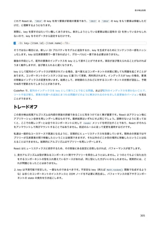 これで React は、'2014' の key を持つ要素が新規の要素であり、'2015' と '2016' の key をもつ要素は移動しただ
けだ、と理解するようになります。
実際に、key を探すのはたいてい難しくありません。表示しようとしている要素は既に固有の ID を持っているかもしれ
ないので、key をそのデータから設定するだけです。
そうではない場合には、新しい ID プロパティをモデルに追加するか、key を生成するためにコンテンツの一部をハッシ
ュ化します。key は兄弟要素間で一意であればよく、グローバルに一意である必要はありません。
最後の手段として、配列の要素のインデックスを key として渡すことができます。項目が並び替えられることがなければ
うまく動作しますが、並び替えられると遅くなります。
key として配列のインデックスが使用されている場合、並べ替えはコンポーネントの状態に関しても問題を起こすことが
あります。コンポーネントのインスタンスは key に基づいて更新、再利用されます。インデックスが key の場合、要素
の移動はインデックスの変更を伴います。結果として、非制御の入力などに対するコンポーネントの状態が混乱し、予期
せぬ形で更新されてしまうことがあります。
CodePen で、配列のインデックスを key として使うことで生じる問題、および配列のインデックスを使わないことで、
ソートや並び替え、要素の先頭への追加にまつわる問題がどのように解決されるのかを示した変更後のバージョンを見る
ことができます。
トレードオフ
この差分検出処理アルゴリズムは内部の実装の詳細であることに気をつけておく事が重要です。React はアクション毎に
アプリケーション全体を再レンダーし得るものです。最終結果はいずれにせよ同じでしょう。誤解のないように言ってお
くと、ここでの再レンダーとは全てのコンポーネントに対して render メソッドを呼び出すことであり、React がそれら
をアンマウントして再びマウントすることではありません。前述のルールに従って変更を適用するだけです。
私達は一般的なユースケースで高速となるように、定期的にヒューリスティクスを改善しています。現時点の実装ではサ
ブツリーが兄弟要素の間で移動したということは表現できますが、それ以外のどこか別の場所に移動したということは伝
えることはできません。結果的にアルゴリズムはサブツリーを再レンダーします。
React はヒューリスティクスに依存するため、その背後にある仮定に合致しなければ、パフォーマンスが低下します。
1. 差分アルゴリズムは型が異なるコンポーネント間でサブツリーを照合しようとはしません。2 つのとてもよく似た出力
をするコンポーネントの型を入れ替えているケースがあれば、同じ型にした方がいいかもしれません。現実的には、こ
れが問題となったことはありません。
2. key は予測可能で安定した、一意なものであるべきです。不安定な key（例えば Math.random() 関数で生成するよう
な）は多くのコンポーネントのインスタンスと DOM ノードを不必要に再生成し、パフォーマンスの低下や子コンポー
ネントの state の喪失を引き起こします。
<li key={item.id}>{item.name}</li>
差分検出処理
305
 