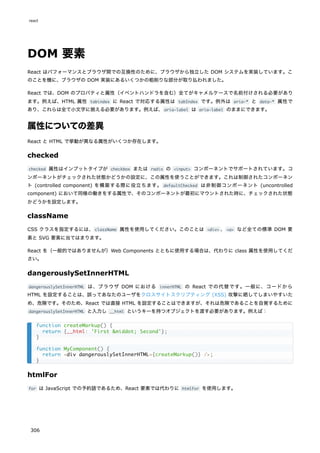 DOM 要素
React はパフォーマンスとブラウザ間での互換性のために、ブラウザから独立した DOM システムを実装しています。こ
のことを機に、ブラウザの DOM 実装にあるいくつかの粗削りな部分が取り払われました。
React では、DOM のプロパティと属性（イベントハンドラを含む）全てがキャメルケースで名前付けされる必要があり
ます。例えば、HTML 属性 tabindex に React で対応する属性は tabIndex です。例外は aria-* と data-* 属性で
あり、これらは全て小文字に揃える必要があります。例えば、aria-label は aria-label のままにできます。
属性についての差異
React と HTML で挙動が異なる属性がいくつか存在します。
checked
checked 属性はインプットタイプが checkbox または radio の <input> コンポーネントでサポートされています。コ
ンポーネントがチェックされた状態かどうかの設定に、この属性を使うことができます。これは制御されたコンポーネン
ト (controlled component) を構築する際に役立ちます。 defaultChecked は非制御コンポーネント (uncontrolled
component) において同様の働きをする属性で、そのコンポーネントが最初にマウントされた時に、チェックされた状態
かどうかを設定します。
className
CSS クラスを指定するには、className 属性を使用してください。このことは <div> 、<a> など全ての標準 DOM 要
素と SVG 要素に当てはまります。
React を（一般的ではありませんが）Web Components とともに使用する場合は、代わりに class 属性を使用してくだ
さい。
dangerouslySetInnerHTML
dangerouslySetInnerHTML は、ブラウザ DOM における innerHTML の React での代替です。一般に、コードから
HTML を設定することは、誤ってあなたのユーザをクロスサイトスクリプティング (XSS) 攻撃に晒してしまいやすいた
め、危険です。そのため、React では直接 HTML を設定することはできますが、それは危険であることを自覚するために
dangerouslySetInnerHTML と入力し __html というキーを持つオブジェクトを渡す必要があります。例えば：
htmlFor
for は JavaScript での予約語であるため、React 要素では代わりに htmlFor を使用します。
function createMarkup() {
return {__html: 'First &middot; Second'};
}
function MyComponent() {
return <div dangerouslySetInnerHTML={createMarkup()} />;
}
react
306
 