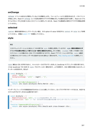 onChange
onChange イベントはあなたが期待しているような挙動をします。フォームフィールドに変更があるたび、このイベント
が発生します。React の onChange という名前は既存のブラウザの挙動に対しては適切な名前では無く、React はリアル
タイムでのユーザ入力を扱うためにこのイベントに依存しているため、React では意図的に既存のブラウザの挙動は使用
していません。
selected
<option> 要素を選択済みとしてマークしたい場合、その option の value を対応する <select> の value として参照
してください。 詳細は select タグ を確認してください。
style
補足
このドキュメンテーションにあるいくつかの例では style を便宜上使用していますが、style 属性を要素のスタ
イリングの主要な手段として使うことは一般的に推奨されません。多くの場合、className を使って外部の CSS
スタイルシートに定義された CSS クラスを参照するべきです。React アプリケーションの中では、style は動的
に計算されたスタイルをレンダー中に追加するために最もよく使われます。FAQ: Styling and CSS も参照してく
ださい。
style 属性は CSS 文字列ではなく、キャメルケースのプロパティを持った JavaScript オブジェクトを受け取ります。
これは JavaScript での DOM の style プロパティとの一貫性があり、より効率的で、XSS 攻撃の対象となるセキュリ
ティホールを防ぎます。例えば：
ベンダープレフィックスの自動追加は行われないことに注意してください。古いブラウザをサポートするには、対応する
スタイルのプロパティを与える必要があります：
const divStyle = {
color: 'blue',
backgroundImage: 'url(' + imgUrl + ')',
};
function HelloWorldComponent() {
return <div style={divStyle}>Hello World!</div>;
}
const divStyle = {
WebkitTransition: 'all', // ここでは大文字の 'W' です
msTransition: 'all' // 'ms' は小文字である必要がある唯一のベンダープレフィックスです
};
function ComponentWithTransition() {
return <div style={divStyle}>This should work cross-browser</div>;
}
DOM 要素
307
 
