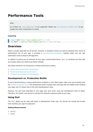 Performance Tools
Note:
As of React 16, react-addons-perf is not supported. Please use your browser's profiling tools to get
insight into which components re-render.
Importing
Overview
React is usually quite fast out of the box. However, in situations where you need to squeeze every ounce of
performance out of your app, it provides a shouldComponentUpdate() method where you can add
optimization hints to React's diff algorithm.
In addition to giving you an overview of your app's overall performance, Perf is a profiling tool that tells
you exactly where you need to put these methods.
See these articles for an introduction to React performance tooling:
"How to Benchmark React Components"
"Performance Engineering with React"
"A Deep Dive into React Perf Debugging"
Development vs. Production Builds
If you're benchmarking or seeing performance problems in your React apps, make sure you're testing with
the minified production build. The development build includes extra warnings that are helpful when building
your apps, but it is slower due to the extra bookkeeping it does.
However, the perf tools described on this page only work when using the development build of React.
Therefore, the profiler only serves to indicate the relatively expensive parts of your app.
Using Perf
The Perf object can be used with React in development mode only. You should not include this bundle
when building your app for production.
Getting Measurements
start()
stop()
import Perf from 'react-addons-perf'; // ES6
var Perf = require('react-addons-perf'); // ES5 with npm
Performance Tools
31
 